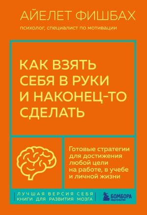 Айелет Фишбах - Как взять себя в руки и наконец-то сделать. Готовые стратегии для достижения любой цели на работе, в учебе и личной жизни
