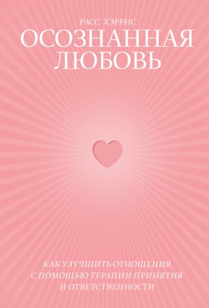 Хэррис Расс - Осознанная любовь. Как улучшить отношения с помощью терапии принятия и ответственности