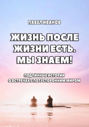 Павел Иванов - Жизнь после жизни есть. Мы знаем! Подлинные истории о встречах с потусторонним миром
